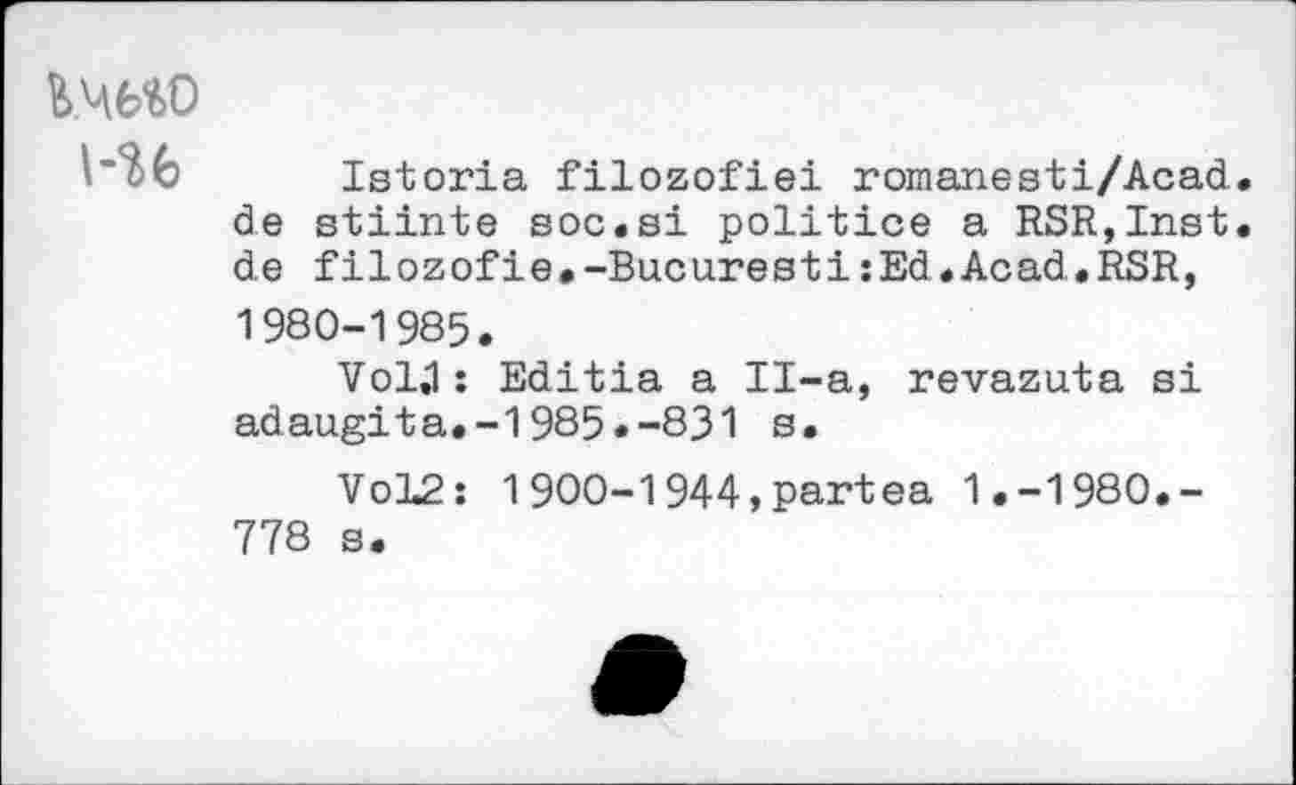 ﻿K46W l-U
Istoria filozofiei romanesti/Acad de stiinte soc.si politice a RSR,Inst de filozofie.-BucurestizEd.Acad.RSR, 1980-1985.
Vol,1 : Editia a Il-a, revazuta si adaugita.-1985.-831 s.
Vol2: 1900-1944,partea 1.-1980.-778 s.